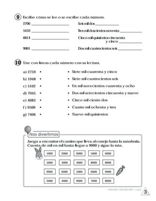 Escribe cómo se lee o se escribe cada número.
2700 ________________________ Seis mil dos _______________
5410 ________________________ Tresmildoscientosnoventa______________
6814 ________________________ Cinco mil quinientos cincuenta
y cinco ______________
9001 ________________________ Dos mil cuatrocientos seis _______________
Une con líneas cada número con su lectura.
a) 2759
b) 1948
c) 5102
d) 7045
e) 4083
f ) 9500
g) 7406
Siete mil cuarenta y cinco
Siete mil cuatrocientos seis
Un mil novecientos cuarenta y ocho
Dos mil setecientos cincuenta y nueve
Cinco mil ciento dos
Cuatro mil ochenta y tres
Nueve mil quinientos
3
PRIMER TRIMESTRE 3º GRADO
9
10
Juega a encontrar el camino que lleva al conejo hasta la zanahoria.
Cuenta de mil en mil hasta llegar a 9000 y sigue la ruta.
1000
5000
9000
2000
2000
3000
6000
4000
6000
4000
5000
9000
5000
8000
6000
7000
6000
8000
9000
8000
 