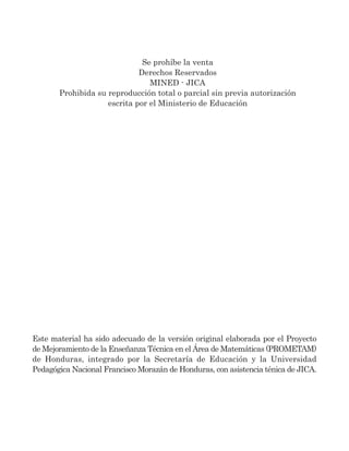 Se prohíbe la venta
Derechos Reservados
MINED - JICA
Prohibida su reproducción total o parcial sin previa autorización
escrita por el Ministerio de Educación
Este material ha sido adecuado de la versión original elaborada por el Proyecto
de Mejoramiento de la Enseñanza Técnica en el Área de Matemáticas (PROMETAM)
de Honduras, integrado por la Secretaría de Educación y la Universidad
Pedagógica Nacional Francisco Morazán de Honduras, con asistencia ténica de JICA.
 