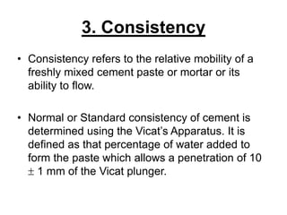3. Consistency
• Consistency refers to the relative mobility of a
freshly mixed cement paste or mortar or its
ability to flow.
• Normal or Standard consistency of cement is
determined using the Vicat’s Apparatus. It is
defined as that percentage of water added to
form the paste which allows a penetration of 10
 1 mm of the Vicat plunger.
 