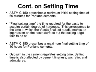 Cont. on Setting Time
• ASTM C 150 prescribes a minimum initial setting time of
60 minutes for Portland cements.
• “Final setting time” the time required for the paste to
acquire certain degree of hardness. This corresponds to
the time at which the Viact’s final set needle makes an
impression on the paste surface but the cutting edge
fails to do so.
• ASTM C 150 prescribes a maximum final setting time of
10 hours for Portland cements.
• Gypsum in the cement regulates setting time. Setting
time is also affected by cement fineness, w/c ratio, and
admixtures.
 