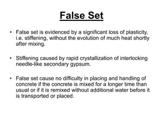 False Set
• False set is evidenced by a significant loss of plasticity,
i.e. stiffening, without the evolution of much heat shortly
after mixing.
• Stiffening caused by rapid crystallization of interlocking
needle-like secondary gypsum.
• False set cause no difficulty in placing and handling of
concrete if the concrete is mixed for a longer time than
usual or if it is remixed without additional water before it
is transported or placed.
 