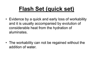 Flash Set (quick set)
• Evidence by a quick and early loss of workability
and it is usually accompanied by evolution of
considerable heat from the hydration of
aluminates.
• The workability can not be regained without the
addition of water.
 