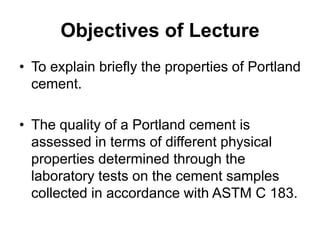 Objectives of Lecture
• To explain briefly the properties of Portland
cement.
• The quality of a Portland cement is
assessed in terms of different physical
properties determined through the
laboratory tests on the cement samples
collected in accordance with ASTM C 183.
 