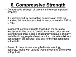 6. Compressive Strength
• Compressive strength of cement is the most important
property.
• It is determined by conducting compression tests on
standard 50 mm mortar cubes in accordance with ASTM
C 109.
• In general, cement strength (based on mortar-cube
tests) can not be used to predict concrete compressive
strength with great degree of accuracy because of many
variables in aggregate characteristics, concrete mixtures,
construction procedures, and environmental conditions
in the field.
• Rates of compressive strength development for
concrete, made with various types of cement, are shown
in Fig. 2-42.
 