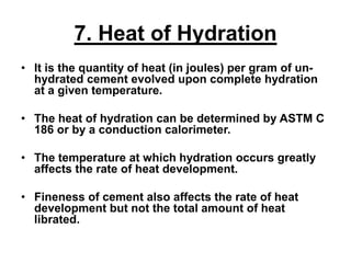 7. Heat of Hydration
• It is the quantity of heat (in joules) per gram of un-
hydrated cement evolved upon complete hydration
at a given temperature.
• The heat of hydration can be determined by ASTM C
186 or by a conduction calorimeter.
• The temperature at which hydration occurs greatly
affects the rate of heat development.
• Fineness of cement also affects the rate of heat
development but not the total amount of heat
librated.
 