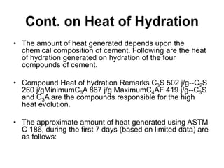 Cont. on Heat of Hydration
• The amount of heat generated depends upon the
chemical composition of cement. Following are the heat
of hydration generated on hydration of the four
compounds of cement.
• Compound Heat of hydration Remarks C3S 502 j/g--C2S
260 j/gMinimumC3A 867 j/g MaximumC4AF 419 j/g--C3S
and C3A are the compounds responsible for the high
heat evolution.
• The approximate amount of heat generated using ASTM
C 186, during the first 7 days (based on limited data) are
as follows:
 
