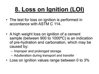 8. Loss on Ignition (LOI)
• The test for loss on ignition is performed in
accordance with ASTM C 114.
• A high weight loss on ignition of a cement
sample (between 900 to 1000ºC) is an indication
of pre-hydration and carbonation, which may be
caused by:
– Improper and prolonged storage
– Adulteration during transport and transfer
• Loss on ignition values range between 0 to 3%
 