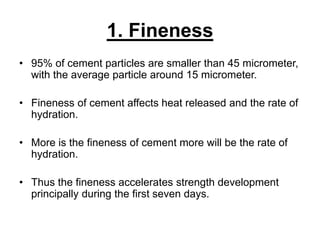 1. Fineness
• 95% of cement particles are smaller than 45 micrometer,
with the average particle around 15 micrometer.
• Fineness of cement affects heat released and the rate of
hydration.
• More is the fineness of cement more will be the rate of
hydration.
• Thus the fineness accelerates strength development
principally during the first seven days.
 