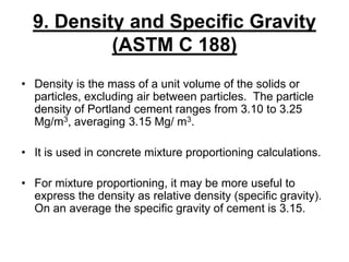 9. Density and Specific Gravity
(ASTM C 188)
• Density is the mass of a unit volume of the solids or
particles, excluding air between particles. The particle
density of Portland cement ranges from 3.10 to 3.25
Mg/m3, averaging 3.15 Mg/ m3.
• It is used in concrete mixture proportioning calculations.
• For mixture proportioning, it may be more useful to
express the density as relative density (specific gravity).
On an average the specific gravity of cement is 3.15.
 