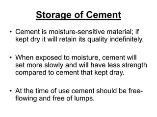 Storage of Cement
• Cement is moisture-sensitive material; if
kept dry it will retain its quality indefinitely.
• When exposed to moisture, cement will
set more slowly and will have less strength
compared to cement that kept dray.
• At the time of use cement should be free-
flowing and free of lumps.
 