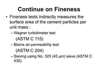 Continue on Fineness
• Fineness tests indirectly measures the
surface area of the cement particles per
unit mass :
– Wagner turbidimeter test
(ASTM C 115)
– Blaine air-permeability test
(ASTM C 204)
– Sieving using No. 325 (45 μm) sieve (ASTM C
430)
 
