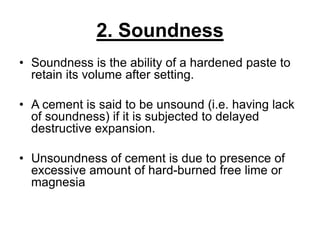 2. Soundness
• Soundness is the ability of a hardened paste to
retain its volume after setting.
• A cement is said to be unsound (i.e. having lack
of soundness) if it is subjected to delayed
destructive expansion.
• Unsoundness of cement is due to presence of
excessive amount of hard-burned free lime or
magnesia
 
