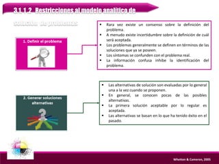 3.1. 1 .2 Restricciones al modelo analítico de
solución de problemas
Whetten & Cameron, 2005
 Rara vez existe un consenso sobre la definición del
problema.
 A menudo existe incertidumbre sobre la definición de cuál
será aceptada.
 Los problemas generalmente se definen en términos de las
soluciones que ya se poseen.
 Los síntomas se confunden con el problema real.
 La información confusa inhibe la identificación del
problema.
 Las alternativas de solución son evaluadas por lo general
una a la vez cuando se proponen.
 En general, se conocen pocas de las posibles
alternativas.
 La primera solución aceptable por lo regular es
aceptada.
 Las alternativas se basan en lo que ha tenido éxito en el
pasado.
 