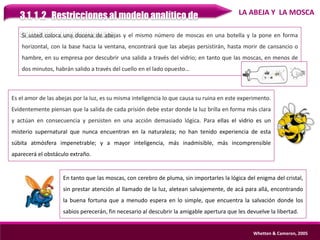 3.1. 1 .2 Restricciones al modelo analítico de
solución de problemas
Whetten & Cameron, 2005
Si usted coloca una docena de abejas y el mismo número de moscas en una botella y la pone en forma
horizontal, con la base hacia la ventana, encontrará que las abejas persistirán, hasta morir de cansancio o
hambre, en su empresa por descubrir una salida a través del vidrio; en tanto que las moscas, en menos de
dos minutos, habrán salido a través del cuello en el lado opuesto…
LA ABEJA Y LA MOSCA
Es el amor de las abejas por la luz, es su misma inteligencia lo que causa su ruina en este experimento.
Evidentemente piensan que la salida de cada prisión debe estar donde la luz brilla en forma más clara
y actúan en consecuencia y persisten en una acción demasiado lógica. Para ellas el vidrio es un
misterio supernatural que nunca encuentran en la naturaleza; no han tenido experiencia de esta
súbita atmósfera impenetrable; y a mayor inteligencia, más inadmisible, más incomprensible
aparecerá el obstáculo extraño.
En tanto que las moscas, con cerebro de pluma, sin importarles la lógica del enigma del cristal,
sin prestar atención al llamado de la luz, aletean salvajemente, de acá para allá, encontrando
la buena fortuna que a menudo espera en lo simple, que encuentra la salvación donde los
sabios perecerán, fin necesario al descubrir la amigable apertura que les devuelve la libertad.
 