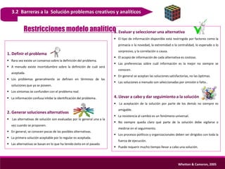 3.2 Barreras a la Solución problemas creativos y analíticos
1. Definir el problema
 Rara vez existe un consenso sobre la definición del problema.
 A menudo existe incertidumbre sobre la definición de cuál será
aceptada.
 Los problemas generalmente se definen en términos de las
soluciones que ya se poseen.
 Los síntomas se confunden con el problema real.
 La información confusa inhibe la identificación del problema.
2. Generar soluciones alternativas
 Las alternativas de solución son evaluadas por lo general una a la
vez cuando se proponen.
 En general, se conocen pocas de las posibles alternativas.
 La primera solución aceptable por lo regular es aceptada.
 Las alternativas se basan en lo que ha tenido éxito en el pasado.
3. Evaluar y seleccionar una alternativa
 El tipo de información disponible está restringido por factores como la
primacía o la novedad, la extremidad o la centralidad, lo esperado o lo
sorpresivo, y la correlación o causa.
 El acopio de información de cada alternativa es costoso.
 Las preferencias sobre cuál información es la mejor no siempre se
conocen.
 En general se aceptan las soluciones satisfactorias, no las óptimas.
 Las soluciones a menudo son seleccionadas por omisión o falta..
4. Llevar a cabo y dar seguimiento a la solución
 La aceptación de la solución por parte de los demás no siempre es
amigable.
 La resistencia al cambio es un fenómeno universal.
 No siempre queda claro qué parte de la solución debe vigilarse o
medirse en el seguimiento.
 Los procesos políticos y organizacionales deben ser dirigidos con toda la
fuerza de ejecución.
 Puede requerir mucho tiempo llevar a cabo una solución.
Whetten & Cameron, 2005
Restricciones modelo analítico
 