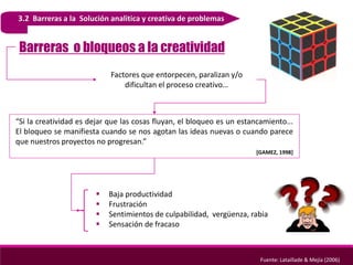 3.2 Barreras a la Solución analitica y creativa de problemas
Barreras o bloqueos a la creatividad
Fuente: Lataillade & Mejía (2006)
Factores que entorpecen, paralizan y/o
dificultan el proceso creativo…
“Si la creatividad es dejar que las cosas fluyan, el bloqueo es un estancamiento...
El bloqueo se manifiesta cuando se nos agotan las ideas nuevas o cuando parece
que nuestros proyectos no progresan.”
[GAMEZ, 1998]
 Baja productividad
 Frustración
 Sentimientos de culpabilidad, vergüenza, rabia
 Sensación de fracaso
 
