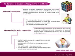 3.2 Barreras a la Solución analitica y creativa de problemas
Modelo de James Adams (1970)
Fuente: Lataillade & Mejía (2006)
Bloqueos Ambientales
“Estos son los bloqueos impuestos por nuestro medio social y físico
inmediato. Los bloqueos más obvios son los físicos. El medio que
rodea a la persona encargada de resolver un problema influye en su
productividad.”
 Falta de cooperación y confianza entre colegas
 Un jefe autocrático que valora sus propias ideas, excluye las demás
 Distracciones; el teléfono, entretenimiento fácil
 Falta de apoyo para llevar a cabo las ideas
Bloqueos intelectuales y expresivos
“Los bloqueos intelectuales impiden una eficaz elección de las tácticas
mentales o una falta de municiones intelectuales. Los bloqueos
expresivos inhiben la vital habilidad de comunicar ideas, no sólo a los
demás, sino a sí mismo
 Resolver un problema utilizando el lenguaje incorrecto (verbal,
matemático, visual)
 Uso inadecuado o inflexible de las estrategias para resolver
problemas
 Falta de información o información incorrecta
 Técnicas de lenguaje inadecuadas para expresar y registrar ideas
(verbal, musical, visualmente y otras)
 