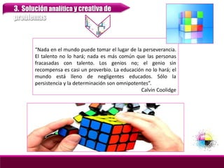 3. Solución analítica y creativa de
problemas
“Nada en el mundo puede tomar el lugar de la perseverancia.
El talento no lo hará; nada es más común que las personas
fracasadas con talento. Los genios no; el genio sin
recompensa es casi un proverbio. La educación no lo hará; el
mundo está lleno de negligentes educados. Sólo la
persistencia y la determinación son omnipotentes”.
Calvin Coolidge
 
