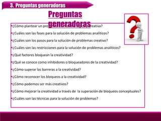 ¿Cómo plantear un problema de manera lógica y creativa?
¿Cuáles son las fases para la solución de problemas analíticos?
¿Cuáles son los pasos para la solución de problemas creativo?
¿Cuáles son las restricciones para la solución de problemas analíticos?
¿Qué factores bloquean la creatividad?
¿Qué se conoce como inhibidores o bloqueadores de la creatividad?
¿Cómo superar las barreras a la creatividad?
¿Cómo reconocer los bloqueos a la creatividad?
¿Cómo podemos ser más creativos?
¿Cómo mejorar la creatividad a través de la superación de bloqueos conceptuales?
¿Cuáles son las técnicas para la solución de problemas?
Preguntas
generadoras
3. Preguntas generadoras
 