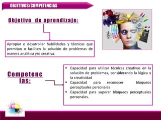 Objetivo de aprendizaje:
Apropiar o desarrollar habilidades y técnicas que
permitan o faciliten la solución de problemas de
manera analítica y/o creativa.
 Capacidad para utilizar técnicas creativas en la
solución de problemas, considerando la lógica y
la creatividad
 Capacidad para reconocer bloqueos
perceptuales personales
 Capacidad para superar bloqueos perceptuales
personales.
Competenc
ias:
OBJETIVOS/COMPETENCIAS
 