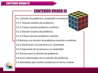 3.1. Solución de problemas, creatividad e innovación
3.1.1 Solución analítica de problemas
3.1.1.1 Fases solución problemas analíticos
3.1.2 Solución Creativa de problemas
3.1.2.2 Pasos solución problemas creativos
3.2 Barreras a la solución de problemas creativos y analíticos
3.2.1 Clasificación a las barreras a la creatividad
3.2.2 Superación de las barreras a la creatividad
3.3 Técnicas para la solución de problemas
3.4 Casos relacionados con la solución de problemas
3.5 Actividades para resolver problemas en forma creativa.
CONTENIDO UNIDAD III
CONTENIDO UNIDAD III
 