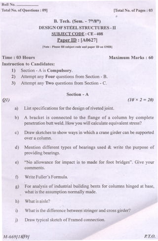 Roll No. ......................
Total No. of Questions : 09] [Total No. of Pages : 03
B. Tech. (Sem. -7th/8th)
DESIGN OF STEEL STRUCTURES -II
SUBJECT CODE: CE -408
Paper ID : [A0627]
(Note: Please fill subject code a~d paper ID on OMR]
Time: 03 Hours
Instruction to Candidates:
1) Section -A is Compulsory.
2) Attempt any Four questions from Section -B.
3) . Attempt any Two questions from Section - C.
Ql)
Maximum Marks: 60
Section -A
(lO'x 2 =20)
a) List specifications for the design of riveted joint.
b) A bracket is connected to the flange of a column by complete
penetration butt weld. How you will calculate equivalent stress?
c) Draw sketches to show ways in which a crane girder can be supported
over a column.
d) Mention different types of bearings used & write tqe purpose of
providing bearings.
e) "No allowance for impact is to made Jor foot bridges". Give your
comments.
f)
g)
WriteFuller's Formula.
. .
For analysis of industrial building bents for columns hinged at base,
what is the assumption normally made.
h)
i)
What is aisle?
.
What is the difference between stringer and cross girder?
j) Draw typical sketch of Framed connection.
M-669/18,J'9j P.T.O.
 