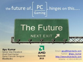 the future

of

PC

hinges on this…..

Gaming

Apu Kumar

Senior Vice President
Chief Deal Hacker
Game Console Designer
BlueStacks

Summit
2013

Email: apu@bluestacks.com
Twitter: @apu_kumar
http://www.bluestacks.com
Mobile: +1 650.6199110

 
