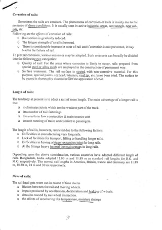 Corrosion of rails:
Sonletimes thc rails arc corroded. The phenomena olcorosion of rails is urainly due to the
prcscnce ofdamp conditions. It is usually seen in active i.!d*!!r,.I areas, wet tunnels, near ash-
Dits. etc.
Follorving are the effects of con osion of rails:
e Rail section is gradually reduced.
o The latigue strength ofa rail is lowered.
o Therc is considerable increase in wear ofrail and ifcorrosion is not prevented, it may
lead to the lailure of rail.
To prevent corrosion, various ntcasures nray be adopted. Such measures can broadly be divided
into thc lollorving_!q categorics:
o Quality of rail: For the areas where corrosion is likely to occur, rails prepared from
special :tgelor a lloy steels are employed in the construction ofpemranent way.
o Surlace treatlnent: The rail surface is coated with non-corrosive material. For this
purposc, special paints, red lead, birumcn, cqqllsr, etc. have been tried. The surface to
bc coatcd is Lhoroughly.i"ffi tr" i5[-rtl" ,f,li-cor ion of coat.
Leugth of rails:
The tendency at present is to adopt a rail olmore length. The marn advantage ofa longer rail is
that:
o it clinrinates joints whicl.r are the weakest part of the track.
c less nurrrbcr of ruil fastcnings
c this results in lorv consl.ruction & maintcnance cost
o sntooth running oltrains and comlort to passengers.
The length ofrail is, however, restricted due to the following factors:
o Difficulties in manufactLrring very long rails.
ll/car of rails:
The rail head gets lvom out in course of time due to
o friction between the rail and moving wheels.
o ilnpact produced by acceleration, deceleration an<i-braking ofwheels.
o abrasion caused by rail-rvheel interaction.
o thc eflects of weathering like tenrperature, moisture chainge
o Lack of lacilities for transport, lifting or handling longer rails.
o Dilficulties in having
"
qg.Cgl"-I3qlgugfgr for long rails.
o At thc fittings heavy inllnBllglnel stresses in long rails.
Depending upon thc above consideration, various countries have adopted different length of
rails. Bangladcsh, India adoptcd 12,80 rn and I I .89 m as stan<.larcl rail lcngths for. B.G. 11d
M.c. rcspcctivcly. 'fhc nonral rail lcngths in America, Britain, trance arid Germany are 11.g9
m, I 8.30 m, 24 nr and 30 m rcspectively.
 