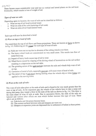 Li'!<->,
Thcsefactorscauseconsidelablervearandtearotrverticalandlateralplanesoniheraillrcad.
Eventually, u'lrich results in loss of weight ofrail'
Types of wear on rails:
Dcpcnding upon its location, thc rvcar ol'rails can bc classified as lollows:
o Wear orr top of rail hcad (vcrtical wear)
l Wcar on cnds of thc rails (battering of rail cnds)
c Wear on sitlcs of rail head (lateral wcar)
Each type rvill norv bc described in briel
(t) lcur ott loP o,' hcutl of rails:
Therrretalfromtltctopofrailtlorvsandlomrsprojections'Theseareknownasbltlgasshown
rn fig. S-S. Follorvingare lhe c4trscs lor such type of wear ofrails:
(a) Rails are wonl out on top due to abrasioll olthe roiling wheels over them
(b) The heavy rvliecl loatls are conccntrated on very small areas This results into flow of
metal from toP.
(c) Impact of heal'y loads causcs top ofrail to wear'
(c])Wheelburirscausedbyslippingofthedrivingwheeloflocomotivesontherailsur.face
resulting in a dcpression oll the rail table'
(e) The grinding action of the sgd.pSrtjqes between the rails and wheels help wear of rail
on toP.
({) Conosion olmc(al olrails, especially"tl"giEu, will cause wear of head of rails'
ig) the metat of top o l1a!![g1s during starti])g whcn the wheels slip or rvhen
'brakes
are
lpplicd to tltc tlor ittg lrritts'
(2) lVctr al tht tnls of rtils:
This rvear of rails takes place at the ends ofrails and is found to be very much greater than the
*"", u, ,op of rails. At ihe expansion gap, the wheels ofthe vehicle have to take a jump and
Juring ttrii 1ump, they impart i uto* ,J ti.,. ends of the rarts as shown in hg. 5-6. This blow is
,f*
"i^i" "uus"
of *ror of rails at ends. Due to successive blows, the ends of the rails are
battcrcd and various othcr cflccts are sccn whicl.r further increasc this type of wcar' These
effacts ate as follows:
(a) Fish-bolts and fisll-piatcs bdcorne loosc
(b) The colltact surlaces betwecn rails and sleepers are wom ou['
i.j it""p.r, at expansionjoints are depressed due to settlement ofballast at these points.
 