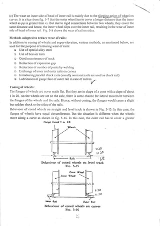 (c) The rvear on inner side olhead ofinner rail is mainly due to lhe slipping actlg]lgf w_hgei on
curves. lt is clear liom fig. 5-7 that the outer wheel has to cover a longer distance than the inner
u'heel as pg is grcater tiran rr. But due to rigid connections betwcen two wheels, thcy cover the
same distancc and hcnce, the inner whcel slips ovcr the inner rail, resulting in the wcar of inner
side oIhcrd of irrncr rail. [:ig. 5-ll sJrorvs thc rvear olrail on sidcs.
Nlcthods adoptcd to reduct rveur of rails:
In addition to coning ofrvhcels and super-elevation, various nrethods, as nrentioned below, are
uscd lor the purpose of rcducing rvear of rails:
o Use olspecial alloy steel
c Use of heavier rails
o Good nraintenancc of track
o Reduction of expansion gap
o I{eductron ol nunrbcr ofjoints by wclding
o Exchange ofinner and outer rails on curves
o lntroducing parallcl clrcck rails (usually wont oul. rails are used as check rail)
c Lubrication olgaugc lacc olouter rail in case olcurves.
-.
Coning of rvheels:
The flanges ofrvhecls al.c ncver made flat. But they are in shape of a cone with a slope ofabout
I in 20. As the ivhecls are set on the axle, there is some chance for lateral movement belween
the flanges of the wheels and the rails. Hence, without coning, the flanges rvould cause a slight
but sudden shock to the sides of the rails-
Behaviour ofconed rvlrcels on straight and level track is shown in Fig:5-15. In this case, tl.re
llaugcs ol rvhccls have eclual circumlcrence. But the situation is different when the wheels
move along a curve as shown in fig. 5-16. In this case, the outer rail has to cover a greater
flongc Coned ! in 2O
Bchaviour of concd whecls on.lcvel track
Fro.5-15
l:20
l: f o
lrrret Roll Oulcr
Bchaviour of coned wheels on
Fro.5-16
Roil
curveS
 