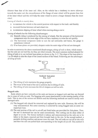 distance than that of thc inner rail. Also, as the vehicle has a tendency to rnove sidcways
towards tlre outcr rail, thc circLrnrfcrence of thc flange of outer wheel will be greatcr than that
of tlte inncr whcel and this will help the outer rvheel to cover a longer distance than the inner
rvht'cl.
Corrrog of s hce ls is nrlirll, dorrc
:r to rnaintain tirc vclriclc in the ccntral position with respect to tl.re track. and thereby
o to avoid f iction bc[rvecu rail and wheel rim
o to mininlize slipping of inner wheel when moving along,a curve
Coning of wheels has tlie lollowing disadvantages:
( I ) Smooth riding is produced by the coning of wheels. But the pressure of the horizontal
component near the inner edge olthe rail has a tendency to wear tlie rail quickly.
(l) l'he horizontal corlporleuL terlds to tum the rail or.rtwardly and lience, the gauge is
sonletimes r.vidcncd.
(3) If no brsc-platcs arc providcd, slccpcrs undcr the outcr edge olthe rail are damaged.
In ordcr to nrirrir:risc thc above-mentioned disadvantages, tiltittg of rails rs done, wl'rich means
that the rails are not laid fiat, but they are tilted inwards. The most common method adopted for
tilting ofrails is to use inclined base-plates as shown in fig. 5- 17. The slope olthe base-plate is
I in 20 which is also the slope ofthe coned surface ofthe wheel. Following are the'adyantages
of rilrirry ol ruils:
'^"u;:1.lTiro'"*
: The tilting of rlils ntain(ains tlie gauge properly.
c The u'ear olthc head olthe rail is unifonl due to tilting ofrails.
r The tilting of rails increases the lile ofsleepers as well as rails.
Ilogged rai Is:
Rails wliich are bcnt vcrtically at the ends are known as hoggecl rails and they are fonned
duc to wear of rails on cnds. Thc hogging rails causc dcterioratior-r ir.r the running quality of tite
track. -fhis is or.rc of the serious rail delects and the following methods are used to rectily such
danraged rails:
( l) The hogged rails should be removed and replaced by new rails. However, this will be
very uneconomical. But some economy is achieved by using hogged rails on sofle un-
irnponanl. Iines.
(2) The end portion of the rail is cut-off and fresh holes are provided for fish-plates. Thus,
the rail is shortened but can be used conveniently. This cutting can be done either at
depot or at site. The fomrer method is tedious and unecononiical as the rails are to be
taken to the dcpot, rcpaired and then brought back to the site. In the second method, a
portable drilling machine and power saws are used. The rail ends are cut-off at site only
and then the rails are pulled back corrcsponding to the length ofcut-off. This method is
Slop€ L; )O
{
 