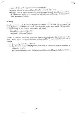 uscd in U.S.A. aud was provcd to be quite successful
(l) Fioggctl rails can bc inrproved by rvelding the rvom ends of the rails'
(1)Hoggedrailscallalsobeinlprovedbysorrresirrrplcclcvicesuclrasadelnggedntuckinc.'
It c-o-nsists of a bottie jack, , lcngtt] of old rail and two sets of clamps. This machine is
uscd ,,vitlt sttcccss in India.
Ilucklittg;
Sonrctinres, lorrlatior.r ol buckles takcs place which nleans that the track has gone out of its
original poiition. This happens on.,,ru.i when expansion ofrails is prevented. The preve.tion
oI erpltision Ittay bc due- to ottc ol'the Ibllowing ,]vo causes:
(l) insulficietlt cx1;attsion gap. antl
(2) excessive tiglitncss of the joint.
Buckles in tracks are serious ancl sonletimes, they are responsible for the derailments of the
trains. Hcncc, propcr ci)rc shoulcl be takelt to avoid buckles. Precautions to be taken are as
follorvs:
i. Expar:sion ga1; shoulcl be sulficicnt.
2. The fish-bolts shor.rld not bc tightcned up to such an extent as to prevenl expansion or
contracl.iott ol' rli ls.
j. The corltact surlaccs bctrveen thc fish-plates and rails should be periodiially lubricated.
hL
 