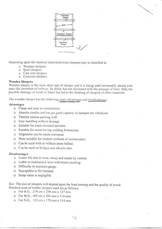 t4//
Depctrding Lrpon the rnateriul transverse/cross sleepers may is classified as
-.r 'oodcn slccpcls
-.i Stccl s lccpcrs
r Cast iron s lccpers
J Concrctc slccpcrs.
'oodcn Sleepers
Woodcn sleel;er is thc tttost idcal typc ofslecpcr and it is being used universally ahlost evel'
sittce tltc invctt(iott of Ilil*.tr,. Its utility hus not tlccrcascd witlr thc passagc of tinrc. Only thc
possiblc sltorl:rgc ol's,ooti ir fittttrc hus lcrl ltr llrc llrirrltirrg ofslccpcrs ol'othcr ntatcrials.
Ihc rvoodcn slcepcr Iras tlte It-rllorvitrg lrrirrn advantagcs arrti rlrsadvurrtrt:es .
Adyflrtl ges
o Cheap arrtl casy Lo ntanLrlacturc.
:: Absorbs shocks lnd Ius gor good ca1:acity to dantpetl the vibrations
o Thercby retarns packing rvell.
c Easy harrclling witllout diintagc.
o Suitahlc for track cilcuited sections.
: Suitablc lbr aleas har,ing yielding forntations.
u Alignnrent can bc easily corrected.
:: Morc suitable lol rnoclr: rn tncthods of nraintcnancc.
Lr Can bc uso(l u,itir or rvithout stone ballast.
e Cirn be uscd on blitlgcs and ash pits also.
Disulvuntagas
i.: l,csscr iil'c iluc to n,car, dccay and attack by vennin.
u Liablc to mcchanical wcar rvitlr bcalcr packing.
o Difficulty to nraintain gauge.
o Susceptible to llrc hazards.
tr Scrap value is negligible.
Sr.c.'The size of'sleepers will depend
Standard sizes ol- titnber slccpers used
: I;or [].C., 274 cl"r x 254 rnnt x
c For M.G., 183 cnr x 203 nrnr x
:.t Iror N.G., I 52 cnt x 178 rnrr x
upon the load coming and the quality of wood.
are as follo*,s:
127 nrnr.
I l4 rnm.
I I 4 nrnr.
,jL
 