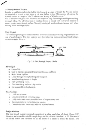 ,,1 ::.itrg oJ lllootlctt Sltcpars
Iil order to enablc tile rails to l)c slightly tiltcd inu'ards at a cant of 1 in 20 the Wooden slcpcrs
rc rcqlrircd to bc cut to this slopc at rail scat bcfore laying. This proccss ol- cutting tlrc
soodcn slccpcl at a slopc ol' I in 20 is knorvn as 'Adzing of Woodcrt slccpcr'.
It is to bc donc ri ith grcat carc othcnvise the slopc u,ill vary lrom sleepel to sleeper resulting
in roLrgh riding.'fhc adzcd surlacc olrloodcn slccper is treated rvith coal tar or creosote to
cnsLrrc ploper protcction oi'surlitcc. Nonlally adzing olrvooden sleeper is done only when
bcaring platcs arc not provi(lcd.
S teel S lecper
-fhc
inclcasing shortage ol'tirlircr and otircr ccononrical lactors are urainly responsible ibt the
use of steel slecpers. The stcel sleepers have the lollorving main advantages/disadvantages
over the rvooden sleepers :
Fig. 7.1. Stcal Trouglt Sleeper (8.G.)
Advtnloges
u Longer life.
o Easy to maintain gauge and lesser maintenance problems
c Bertcr lateral rigidity.
o Lesser dan:agc dtrring handling and transport.
o Manulacturing proccss is simple.
:.r Vcry good scr:rp r;rltrc.
r Free llonr dccay arrd attack by vcnlin.
tr 1-ot susccptible to llrc hazards.
Disuth'ttrrtngcs
--.: l-iabie to corrosion.
-.r Urrsuitable [or track circuitrrrg areas.
-.r t-iablc lo bcconrc ccntrc bound bccausc ol'slopcs itt two cnds
-: Dcve lops cracks at rail scats during scrvice.
:.r Can only be used lor rails lor."vhich it is manufactured.
Dasigtt l"oatun:s
-l'hc
stcel trough slecpcl cssentially consists of a rolled steel plate of about 12mm (1/2")
thickness and pressed to suitable trough shapc and rhe rail seat canted to I in 20. The ends of
the rolled section are flattcned out in the shape of a spade to retain the ballast. Tno
Jf
l4{",.l.- zro .-l
SEC. AT A-A
 