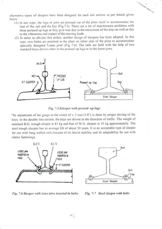 lultcrnativc typcs of slccltcls htrvc bccn designcd lbr each raii section as. per dctails givcll
hclorr:
(l) ln otlc t),pc, thc lLrgs or jarvs arc ltlcsscd out ol'thc platc itscll- to irccollll)]ollatc tllc
lbot ol rlrc rail a:rd thc kcy (Fig.7.5). Thele are a lot ol maitttenance problenls with
rlrese llrc'sscd up Iugs its thcy git,c way duc to the utoventeut of thc keys as rvell as due
to the vihrations ancl itrtpact of tlre nloving 1oads.
(2) 11 ordcr to obviatc this dc{cct. auolhcr dcsign ol slcspcl's has bcctl adopted. In this
typc, to hoies ar.c punchcd in the plarc on cither sidc ol the plate to acconlnlodate
specially dcsigned 'Loosc jarvs' (Fig 7.6). Thc rails are l.reld rvith the help of trvo
stantlartl ke;'s tlrivcrr cithcr i:r thc lttcsscti Lt1> lttgs or in the loose-jarvs.
Fig.7.5.Sslcepcr with pressetl- up lugs
'l'he adjustntent of thc gauge to tltc cxteltt oli 3 tunr (1/8") is dole by proper driving of the
keys. In the dolble linc section, the keys are driven in the direction of traffic. The weight of
standard B.G. tlough slccpcr is 81 kg and that ol M G. sleeper is 35 kg approximately. The
stcel Irou,lh slecpcr has iln avcrage lif-e olaboLrt 50 years. It is an acceptable type of sleeper
lbr usc witS long rvcllcd rails bccaLrse of its latcral stability and its adaptability for use u'ith
clastic lastcn ings.
KEY Ki:Y
l;ig. 7.6 Sleqtet' x,itlt loosc.iatt,s irrscrted itr ltoles
^rJ!
."i, l,
Fig, 7-7 Steel sleeper *,ith bolts
PEESSED
LOSEJAW
$$mTEo W
 