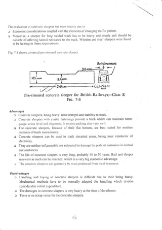 I'ltc cr alLrutron ol corlcrctc slccl)els llas Dcott lltattlly uLlc io
-: Econonric consitlcratiotrs couplcd rr'ith thc clentcnts of chatrging traffic pattem.
:r Morcover, a slceper lor long rvclded track has to be heavy and sturdy and should be
capablc ol'ol'ltrirrg latclll lcsistance to tlrc track. Wooden and stcel slcepers wct'c fbund
to hc llcking in ll)csc re(lllirctllcllts.
I;ig. 7-8 shorvs il lypical prc-strcssctl cottcrctc slccpcr.
Reinlorcemen
66a-:iJ F
259cm*----+r j*Xq.-a
Prc-stressed concrete sleeper for British Railways-Class E
Fro. 7-8
Advu tuBcs
jr Conclcte slcepcrs, being hcavy, lend strength and stability to track.
r Concrete slecpers s,rth clastic fastenings provide a track which can maintain better
gaLlgc. cross icvcl attd aligrtntcttt. lt retains packing also very r'r'ell.
r The concrcte slccpcrs, bccause of thcir ilat bottom, are best suited for modern
nrethods oI track nraintctrancc.
o Concrctc slcepcrs carl bL- used ilt
electlicity.
r They are ncither intlarrnrablc nor subjccted to dat.nage by pests or cottosiott in normal
circ ur.ttstances.
The lilc ol'concretc sleepets is very long, probably 40 to 50 years. Rail and sleeper
rcncu'als as such can be rnatched, wltich rs a very big economic advantage.
'l hc cotLcrctc slccpcrs cal gcrtcraily bc ttutss ptotluccrl ll'ortr locll lcsoLlrccs.
Disa vutttugcs
o Handling and laying ol' concrete
Mechanicrl rncthods have to be
considerable initial cxpendittirc.
track circuited areas, being poor conductor of
sleepers is difficult due to their being heavy.
nonnally adopted for handling which involve
c The danrages to coucrete s)cepers is very heavy at the tilne ofderailment.
c There is no scrap value lor the concrete sleepers.
 