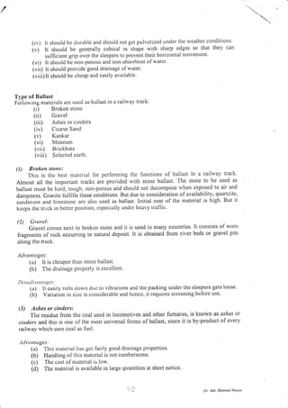 " ..

(iv) lr shoultl bc dLrrable and should not gct pulvcrized under the weather conditiotls.
(v) lt should be generally cubical in shape with sharp edges so that they can
sufficient grip over the sleepers to prevent their horizontal movelllent'
(vi) It should bc notl-porous and Ilon-absorbcnt of watcr'
(vii) lt should provide good drainage of water.
(viii) lt should be cheap and easily available.
T1'pe of Ballast
foilo*'ing materials are uscd as ballast in a raihvay track:
(i) Broken stone
( ii) Gravel
(iii) Ashes or cinders
(iv) Coarse Sand
(u) Kankar
(vi) Moorum
(vii) Brickbats
(viii) Selected earth.
(l) Broket stoua:
This is the best material lor perfonning the lunctions of ballast in a railway track.
Almost all the important tracks are provided with stone ballast. The stone to be used as
ballast must be haia, tough, non-porous and should not decompose rvhen exposed to air and
danrpness. Cranite lulfilli these conditions. But due to consideration of availability, quartzite,
sandstorle and linrcstonc arc also used as ballast. Initial cost of the material is high. But it
kecps the triick in bctter position, cspccially undcr heavy traflic.
(2) Gruvel:
Gravel comes next to broken stone and it is used in many countries. It consists of wom
fragments of rock occurring in natural deposit. It is obtained from river beds or gravel pits
along the track,
Ath,ttnlages:
(a) It is cheaper tharr stoue ballast.
(b) The drainage property is excellent.
Di.t(l'0 n ta gc.:
(a) It casily rolls down duc to vibr-ations and the packing under the sleepers gets'loose.
(b) Variation in size is considerablc and hcnce, it requires screening before use
(3) Ashes or ci,tders:
The residue from the coal used in locomotives
cinders and this is one of the most universal forms
railway which uses coal as fuel.
and other fumaces, is known as ashes or
of ballast, since it is by-product of every
ti wrntages:
(a) - ris nraterial has got fairly good drainage properties.
(b) Handling of tl.ris matcnal is not cumbersome
(c) The cost ofnraterial is low.
(d) The nraterial is available in large quantities at short notice.
Dr Md. Sha,Jsul Hoque
{
 