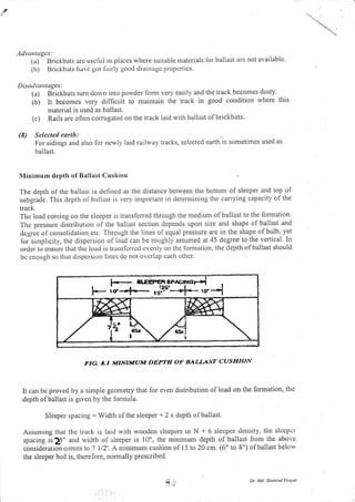 ,d
Adva lugcs:
(a) Brickbats arc uschrl in places where suitable rnaterials lor ballast are not available.
(b) Brickbats havc gr.rt lairly good drainagc propcrtics.
Dis(dru tuges:
(a) Brickbats turn dowt'l into powder lorm very easily and
(b) it becoues very difficult to maintain the track in
the track becomes dustY.
good condition where this
ruraterial is used as ballast.
(c) Rails are olten corrugated ou the track laid witir ballast ofbrickbats.
(8) Selected earth:
For sidings and also for newly laid railway tracks, selected earth is sometimes used as
ballast.
Minimum depth of Ballast Cushion
The depth ol the ballast is dcflncd as the distance between the bottont of sleeper and top of
subgrade. This depth of ballast is very important in deternlining the carrying capacity of the
track.
The loacl conting on the sleeper is transferred through the medium ofballast to the formation.
The pressure distribution of the ballast section depends ripon size and shape of ballast and
dcgree ol consolid:rtior.r etc. Through the lines of equal pressure are in the shape of bulb, yet
foi simplicity, the dispersion of load can be roughly assumed at 45 degree to the vertical. In
order to cnsurc that thc load is translcrrcd cvcnly otr thc lon.ttatiott, the dcpth of ballast should
be cnouglr so that dispcrsion lines do not overlap each othcr.
FIG. A.I MINIMUM DEPTH OF BALIAST CUSHION
It can be proved by a simple geometry that for even distribution of load on the formation, the
depth ofballast is given by the fonnula.
Sleeper spacing: Width ofthe sleeper + 2 x depth ofballast.
Assuming that the track is laid with woodon sleepers to N + 6 slecper densrly, thc slccpcr
spacing is ],5" and width of sieeper is 10", the minimum depth of ballast fi'om the above
consideratioir comes to 7 112'. A rninimum cusliion of 15 to 20 cm. (6" to E") of ballast below
the sleeper bcd is, therefore, nomrally prescribed.
Dt. M.l. Sh.,nsul Lloque
J'1'. '
Y"
 
