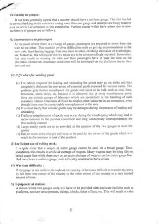 Unifornrity in gauges:
It has bccn gcucrally agreed that a country should have a uuiforut gauge.'l'his I'act has Icd
to scrious thinking in thc coLuttrics lraving nrorc th:rn ot]c gaugc and attclllllts arc bcitlg nratlc to
pass an tct of Got,cntnrent in this connection. Various causes which have arisen due to non-
unilonrity ofgauges are as lollows:
( 1 ) Itrcottvutiencc to passcttgers
At the point rvhere therc is a change ofgauge, passengers are required to move from one
train to the other. This transler involves difficulties such as getting accommodation in the
nqv train, translerring luggage frorr one train to otlier, climbing staircases of overbridges,
ctc. Morcovcr'. tftc tirlilgs of thc t',vo trains arc to be correspoudingly adjusted. Sometit]lcs,
this ntay rcsult in ntissirrg the train and thell passengers lrave to pass the time orr tl.re
plarforms. Moreover, i:rsanitary condilions will be developed on the platfomrs due to their
conslant usc.
(2) Difficulties for se n irrg gootls
(a) The labour required lor loading and unloading the goods may go on strike and thus
completely dislocate the ntovement olessential goods required for various trades. The
problenr gets lurthcr complicated lor goods sent loose or in bulk such as coal, lime,
Iimcstonc, stonc chii)s, ctc. bccausc it is obscrvcd that at cvery transhipnlcnt point.
there arc certain groups of labourers rvhich are specialised in the handling of suclt
matcrials. Flence it becorres difficult to cmploy other labourers in an emergency, even
though there may be cousiderable unemployment in the area.
(b) lt is most likely that delicate goods may be damaged during the process of loading and
unloading.
(c) Thcfts or misplacenrent ofgoods nlay occur during the transhipping which may lead to
inconvenicnce to the pclsons concerned and long unnecessary corespondences are
thus unduly created.
(d) Large costly yards are to be provided at the junction o[ tl.re two gauges to store the
goods.
(c) Onc or nrorc cxlra chargcs rvill have to be paid by thc owncr of the goods rvhich will
result in the increase in cost of the product.
(3) Inefficient use of rolling stock:
It is quite clear that a wagon of metre gauge cannot be used on a broad gauge. Thus.
sometimes, this results in artificial shortage of wagons. Many wagons may be lying idle on
broad gauge line while there may be an acute shortage ofwagons on the metre gauge line.
Had there been a unifon.n gauge, sucl.t difficulty would never have arisen.
(4) War time dilficulty :
lfthe gauge is not unilolur tlrroughout the country,
by rail lronr one corncr of the country to the other
amount of time.
it becomes difficult to trarlsfer the arn.ty
comer of the country in a very limited
5) !)quipnrent at statiou:
A station where two gauges rneet, will have to be provided with duplicate facilities such as
platforms, sanitary arangements, sidings, clocks, ticket offices, etc. This will result in extra
J
 