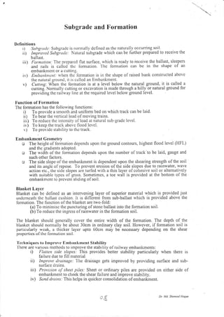 ..."=
Subgrade and Formation
Definitions
tl SttbgrctLle;strbgradc is rronnally dcfined as thc naturally occurring soil.
ri) Intli.ot,ad Suttgr.ude . Natural sirbgrade which can be fLrrther prepared to receive the
b a I last.
iii) Formution. The prcpatcd
and rails is callccl tlrc
embartknrcnt or a c Ltttin g.
ir,) En ;urtkntcn /r whelt the fbrrnation is in the siiape of raised bank consLructed above
the natrlral ground, it is callcd an Ernbankment.
v) Cutring'. lV-hen thc formation is at a Ievel below the natural ground, it is called a
culting: Nornrally cuttirlg or excavation is nrade through a hilly or natural ground for
provrding the railway line at the required level below ground level.
Iiunction of Fonnation
The fonnation has the following lirnctions:
i) To provide a snrooth and unifomr bed on which track can be laid.
ii) To bear the vertical load of moving trains.
iii) To rcducc the intcnsity of load at natural sub-grade level.
iv) To keep the track above flood Ievel.
v) To providc stability to thc track.
Emban knrent Geontett'y
o The height of lbrnration depends upon the ground contours, highest flood level (HFL)
and the gradrents adopted.
o The width of the lonnation depends upon the number of track'to be laid, gauge and
such other factors.
o The side slope of the embankment is dependent upon the shearing strength of the soil
and its angle of repose. To prevent erosion of the side slopes due to rainwater, rvave
actioll e1c., tire side slopes are turled with a thin layer of cohesive soil or alten.ratively
with suitablc tyl.rcs of grass. Sometimes, a toe wall is provided at the bottom of the
embankmcnt to plevcnt sliding of soil.
Blanket Layer
Blanket can bc deflncd as an intervening layer of superior material rvhich is provided just
undcrlcatlr tlre billlast cuslrion. lt is dilfcrent fron sub-ballast rvhich is provided above the
lorniation. The [unction ol the blanket are two-fold:
(a) To mrnimisc the puncturing of stone ballast into the formation soil.
(b) To reduce the ingrcss o f rainwater in the formation soil.
The blanket should generally cover the entire width of the formation. The depth of the
blanket should normally be about 30cm in ordinary clay soil. However, if formation soil is
parlicularly wcak, a thicker layer upto 60cm may be necessary depending on the shear
propcrties of thc lormation soil.
'l'cchniques to I rnproYc Embaukment Stability.[-here
are varit.rus methods to improve the stability olrailway embanl(ments:
i) Flutten sidc slopes: This provides better stability particularly when there is
iailure due to fill nlaterial
it) Intprovc tlrainage:
-Ihe
drainage gets improved by providing surface and sub-
surlace cir:rins.
iii) Provisron of sheet piles: Sheet or ordinary piles are provided on either side of
ernbankrnent to cheek the shear failure and improve stability.
iv) Scnd drains: This helps in quicker consolidation of ernbankment.
tlat surface, rvhich is rcady to receive the ballast, sleepers
lbrnration. 'l'hc tbrntatior.t can be it.t the shape of an
Dr Md. Sh/.trtsul lloque
 