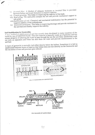 {
) Itiver!(tl fittcr. A blarlkct of adequalc thickness or illvetlctl filtcr is providcd
 )
;:ii"";;; 11.,iirt, ,,,.1-*"rr for:'ration to improve stahilitv
,.'i) Ct'rrcrrt s,rotttittg:irrlt]lLUii'i" I*p't"ini tr'" stahiIitv"of the bank'
lii) !;;;;;;,/i;;.
:irh"'
';;;J
pit'i' (ro"pl"t tlre-soii and pr6vide mechanical support 10
,,,,.,
tlll*,),1.0,,i-
tt of soir: Che,.rical a,d mechanical srabilization l.ras the potential to
inrurove stability o l' thc entbattknrent'
irt Giorett ile,".l,,,,q,l"r li1,iJr.,.ipt 1,,,'i*p.'ing dri'inage and provide resistance to
thc soil bed and thcreby inrprove the slablllly
t"il':.:i:lif;::'lii
3,l,,",,ilji.tjl'li.>oir has rcccnrry been gg.,qlop"a in mrnv
:::,il,l::.:,f
,h"
rt.rtrt bv usc ol.Cl-OTE I f LLBI iiiir',*'* 'rri.i;,ri "
U^i.ullv'rttrdc trp ol polyurcr. irrrd lrrs
uniquc properry ol.ullo$ing r rr?"r, rt"i"ro fasr itriougtr but noi iire soil fines. ceotextiles r.r ork
not only as sepalalors ono
"'it"
n" il'L a'uin thE water and provide reinforcemellt to the
soil bed.
Allyerofgcotextilclsnorrrtallyl;rideitherdirectlybelowrhehallast.sometimesitrslaidas
sandu,iched betrvceu rry",. oi'r'",,i'lo iii"i u.ri.r, does nor reir airectty on the ceotextile and
il;1";td;;." of te ar and purlcture gets redr-rced
BALLAST
t-t<;- 9.7 FUNCTIoNs oF aEot'Ex'|-ILES
r!,IOISTUHE
rta. 9.E LIvNA l)l Gtol LrnLEs
MOISTURE
TBAN9POBTED
ALONG PIANE
OF FABAIC &
THROUGH
AALLAST
SOIL FINES
RETAINEO
SELOW FABRIC
 