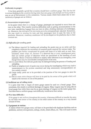 Uniformity in gauges:
It has bccn gcncrally agrccd that a country should have a unilbrnr gaugc. 'l'his liLct l.ras led
to scrious thinking irt tlrc countrics having nrolc tlran onc gaugc and tttctttPts arc bcitlg I.tladc [o
pass an act ofGovcntnrent in this connection. Various causes rvhich have arisen due to non-
unilornrity ofgauges are as lbllo*'s:
(l) Incontenicucc lo posscttgcrs
At the point rvfiere therc is a change of gauge, passengers are required to n]ove from one
train to the other. This transfcr involves difficulties such as getting accomn.rodalion in the
nes, train, transferring luggagc lrom one train to other, climbing staircases of overbridges,
ctc. Morcovcr. tlrc tintings of thc trvo lrains arc to bc corrcspondingly adjusted. Sonletittles,
thrs uray rcsult ir.r ntissing the train and thcn passengers llave to pass tlie tirle on the
platlonns. Morcover, insanitary condiliorls will be developed on the platlomrs due to their
col)stanI usc.
(2) Dilficultics for serrdittg goois
(a) The labour required lor loading and unloading the goods may go on strike and thus
completely dislocate the nlovenlent of essential goods required lor various trades. The
problem gets lurthcr conrplicated lor goods sent loose or in bulk such as coal, lime,
Iimcstope, stonc chips, ctc. bccausc it is obscrvcd 1ha1 at cvery transhiltrucnt poiltl.
there arc ccrtain groups ol labourers rvhich are specialised in the handling of such
matcrials. Flence it becoures difficult to enrploy other labourers in an emergency, even
though therc rnay L.:e cot.tsiderable unentployment in the area.
(b) It is most likely that delicate goods may be damaged during the process of loading and
unloading.
(c) Thefts or misplacenrent of goods may occur during the transhipping which may lead to
inconvenicnce to tlle pcrsons concemed and long unnecessary correspondences are
thus undu ly c reated.
(d) Large coslly yards are to be provided at the junction of the two gauges to store the
goods.
(c) Onc ol ntorc cxtra clrargcs will have to be paid by thc ownet'of the goods rvhicir rvill
result in the increase in cost of the product.
(3) Incfficient use of rolling stock:
It is quite clear that a wagon of metre gauge cannot be used on a broad gauge. Thus:
sometimes, this results in artificial shortage oiwagons. Many wagons may be lying idle on
broa<l gauge line while there may be an acute shortage ol wagons on the metre gauge line.
Had tl.rere been a unifon.u gauge, such difficulty would never have arisen.
(J) war time dilliculty :
If thc gauge is not Lrni fornr throughout the country, it becomes dilficult to trai]sfer the arnly
by rait from one comcr ol'the counl.ry to the otller corner of the country in a. very Iimited
aniount ol tinre.
5) llquipment at station:
A station where two gauges rneet, will have to be provided with duplicate facilities such as
platforms, sanitary arrangements, sidings, clocks, ticket ofhces, etc. This will result in extra
?t
{'
 