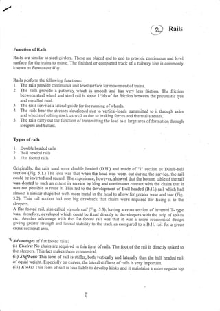 Rails
Irunction of Rails
Rails are sintilar to steel girders. Thcse are placed end to end to provide continuous and level
surlacc for the trains to nrove. Thc finishcd or conrpleted track of a railway line is commonly
krrorvn as Peraunu I,Va.1,.
Rails pcrform the following functions:
l. The rails provide continuous and level surface for movement oftrains.
2. The rails provide a pathway which is smooth and has very less friction. The friction
be[veen steel rvhee] and stecl rail is about l/5th of the friction between the pneumatic tyre
aitd metalled road.
3. The rails scrve as a latcral guide for the running ofwheels.
'1. The rails bear the strcsses developed due to vertical-loads transmitted to it through axles
anLl rvhecls ol rolling stocli as rvcll as due to braking forces and tl'reflral stresses.
5. The rails carry out thc lunction oltransmitting the load to a iarge area of formation tluougl.r
slecpers and ballast.
Types of rails
I . Double hcarlcd rails
2. BLrll lreadcd r:r i ls
3. FIat lootcd rails
originally, the rails used were double headed (D.H.) and made of "I" section or Dumb-bell
section (Fig. 5.1.) The idea *,as that when the head was vr'om out during the service, the rail
cotrld be invertcd and reused. Tl.re expcrience, horvevcr, ihowed that the bottom table of the rail
was dcntcd to such an cxtent in scrvice by long and continuous contact with the chairs that it
was nol possible to reuse it. This led to the development of Bull headed (B.H.) rail which had
almosl a sinrilar shape but with nrore metal in the head to allow for greater wear and tear (Fig.
5.2)' This rail scction had orte big dlawback that chairs were required for fixing it to the
slcepers.
A llat lboted rail, also callcd vigttolc rail (Fig.5.3), having a cross section ofinverted r- type
lvas, tltcrcforc, dcvclopccl wltich coLrkl bc fixcd dilcctly (o thc slccpcrs witlr thc lrclp of spikcs
ctc- Allothcl' advatttogc wilh tlrc flat-looted lail was that it was a morc ccononlical tlcsign
giving grcatcr strcrtgLh arl(l latcral stability to thc track as cornpared to a B.ll. rail lor a given
cross sectional area.
 Adrn,,trgn, of flat looted rails:
(i) Chairs: No chairs are required in this fonn ofrails. The foot ofthe rail is directly spiked to
the sleepers. This fact nrakes theur economical.
(ii) Stllessr This fonn of rail is stiffer, both vcrtically and laterally than the bull headed rail
ofequal weight. Especially on curves, the lateral stiffness ofrails is vely impofiant.
(iii) Rinks: This lbrnr of rail is less liable to develop kinks and it maintains a more regular top
( o-a
r
 