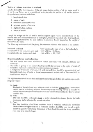 W,;ight of rail and its relation to uxle load
A rail is dcfincd by its rvcight, c.g,,45 kg rail means that rhe weight of rail per rnetre lcng[h is
45 kg. Scvc'rai lactors arc to be considered belore deciding the rveight olrail and its sections,
the chief aniong tltem are as follorvs:
L hcav icst axle load
2. gauge of track
3. maximum pcnlrissiblc spced
4. type and spacing ofslecpers
5. depth ol ballast cushion
6. nalure of traffic.
Though the weight of the rail and its section depends upon various considerations yet the
heaviest axle load which tl.re rail has to carry plays, the most important role. It is lound and
vcrificd by cxperinlcnts that the axle loads on locomotives directly depend on the weight of
rails used in thc track.
Tirc lbllorving is thc thu:rib ru)e lor giving the rnaximum axle load with relation to rail section :
Maxintum axle load
For rril of 90 lb pel yard, rnax. axle load
For- r-ail of 52kg per n1, ntax. axle load
Requirements for an ideal rail section'
l. The rail should have most economical section consistent with strength, stiffitess and
d urab i tity.
2. 'l'hc ccrrtrc olgravity olrail section slrould prelerably be very near to 1he centre ofheight of
rail so that nraxinrurn tcnsilc and conrprcssivc stresses are equal.
'1. A rail prirnarily consists ol a head, web and foot and there should be an economical and
balanced distribution of utetal in its various components so that each of them can fulfil its
requirernents properly.
The requiremetrts as well as the niain considerations lor design ofideal rail section components
are given below:
(u1 IIeod:
The head olthe rail should have adequatc depth to allow for vgrtical wear. The rail head
should also be sulliciently wide so that not only wider runnirlg sufrdis available to
reduce lhe contact strcsscs betwcen the rain and whecl but the rail has the dcsired ]atcral
stiffness also,
(b.t Web:
The web should be su ffi c.lg1.lI1b@k so as to wirhstand tl.re stresses d.e to the loads
corning on it aft", oli6iil! fonio.rnal conosion.
(c) Foot:
The foot should be of sufficient thickness so as to withstand vertical and horizontal
lorces after allowing for loss due to corrosion. The foot should be wide enough so as to
be stable against over tuming. The design of foot should be such that it can spread the
load on a large arca of sleeper.
= 560 x sectional weight of rail in lbs/yard or kg/m
: 560 x 90 lbs = 22.5 tons
560 x 52 kg - 29.l2MT
'+
 