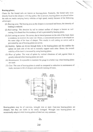 t,
Bcaring-plates;
C'hairs for flat lboted rails are knorvn as beuring-plotes. Formerly, flat looted rails wcte
clircctly fixcd to tltc slccpcrs r.vitlt dog-spikcs. IJul at prcscnt, bcar-ing-platcs at'c lllaccd llclow
the rails on tracks carrying heavy vehicles at high speed, ntainly because of the following
udwtntuges:
(l) Beuring urea: The bearing alca on tlie sleepels is increascd and ltence, thc intellsiry of
loading is reduced.
(2) Rail-cuttitrg.. The abrasion by rail to contact surface of sleeper is known as rnll-
cutting. lt is lound that this tendency of rail is prevented by bearing-plates.
3) Soil cutting on cuntes;or.r curves, due to lateral pressure on the side of the head, there
is tcndcncy to ovcrtunl thc outcr rail. i'lcnce, a conccntratcd pressure is developed on
the outcr edgc of the base ol sleeper. This results in soil cuttirlg on cun'cs and is
prevented by use ol bcaring-plates on curves.
(4) Stabilin,: Spikes are driven through holes in the bearing-plates and this enables the
spikes on each side ol the rail to nlutually support each other. Hence, the overall
stability ol the track is increased by using bearing-plates.
5) lleur oJ'spikes; The rvcar of spikes by vertical vibrations of rails. against thern is
grcatly reduced tvhen bcaring-plates are used.
((>) Maintcnance: It is possible to ntaintain the gauge in a better way when bearing-plates
itre ttscd.
(7) Cost: The cost o f bcaring-p latcs is small as compared to reduction in maintenance of
track, incrcase in lile ofslcepcrs altd smooth running oftrains.
5l mnr
(JSrnml
--l + l.- ( l6r'rn )
Flat bcaring-plate
Fro, 6-23
Bearing-plates may be of cast-iron, wrought iron or stecl. Cast-iron bearirtg-plates
cheaper, but they are iiable to be easily t1;maged. Wrought iron bcaring-plates
occasionally adoptcd whilc bcaring-platcs ofstecI arc very comrnon.
^lE Er
I
iI
1^
EE
I
I
J-
t*
N
NS
N
(,
N.
N
l9
- (t6
I
I
I
rs-- I
are
tlre
bb
!!
,:'e.
_,i. -- -*-1' +l*
j2*""''-ii
+---#.
mm
rnm )
 