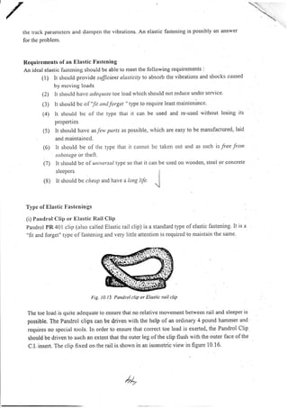 lhe track parautcters aud dampelt the vibrations. An elastic fastening is possibly an answel
for thc problcm.
Requirements of an Elastic Fastening
An ideal elastic fastening should be able to meet the following requirements :
(1) lt should provirJe sufJicient elasticity to absorb the vibrations and shocks caused
by moving loads
It slroulcl have adetluttte toe load wliicl.r should not reduce undcr scrvice
It should be o I '!r and forget " type to require least maintenance.
It should bc of thc typc that it can be used and re-used without losing its
propertl es
(5) It should have as few pttrts as possible, which are easy to be manufaclured, laid
ancl maintained.
(6) lt should be of the type that it cannot bc taken out a:td as svch is free from
s bol gc or theft.
t7) tt should be of universctl type so that it can be used on wooden, steei or concrete
sleepers I
(8) It should be cltettpartd have a Long l{e.
J
Type of Etastic Fasteuirrgs
(i) Paudrol Clip or Elastic l{ail Clip
pandrol PR 401 clip (also called Elastic rail clip) is a standard type olelastic fastening. It is a
"fit and forget" type of lastening and very little attention is required to maintain the same.
Fig. 10.15 Pandrol clip or Elastic rail clip
The toe load is quite adequate to ensure that no relative movement between rail and sleepcr is
possible. The Pandrol clips can be driven with the help of an ordinary 4 pound hammer and
requires no special tools. In order to ensure that correct toe load is exerted, the Pandrol Clip
should be driven to such an extent that the outer leg of the clip flush with the outer face ofthe
C.I. insert. The clip fixed on the rail is shown in an isometric view in figure 10.16.
(2)
(3)
(4)
 