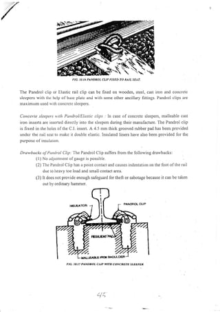'
The Pandrol clip or Elastic rail clip can be fixed on wooden, steel, cast ilon and coucrcte
slccpcrs with thc hclp of basc platc and witl.r some other ancillary fittings, Pandrol clips are
nraximunr used u rtlr concrctc slccpers.
Cortccrte sleepers u'ith Pandrol/Elastic clips : In case of concrete sleepers, malleable cast
iron inserts are inserted directly into the sleepers during their manufacture. The Pandrol clip
is fixed in the holes of the C.l. insert. A 4.5 mm thick grooved rubber pad has been provided
under the rail seat to nrakc it double elastic. Insulated liners have also been provided for the
purposc of insu lation.
Drawbacks of Panlro! Clip; The Pandrol Clip suffers from the following drawbacks:
(l) No adjustment olgauge rs possible.
(2) The Pandrol Clip has a point contact and causes indentation on the foot of the rail
duc to heavy toe load and small contact area.
(3) It does not provide enough safeguard lor theft or sabotage because it can be taken
out by ordinary hammer.
FIG. IO.I7 PANDROL CUP WITH CONCRETE SI.EEPER
-i '',
.
FIG, ]0.16 PANDROL CUP FIXED TO MIL SEAT.
*.
 