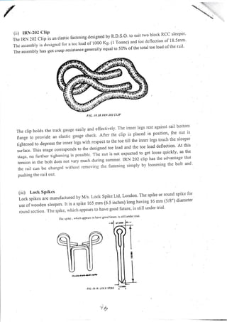fl: ,lLT;:Hf l un
'ru"i'
rastening designed bv R D'S o' to suit two block RCC sleeper'
'I'hc assembly is clcsigncd lbr a toc loaJol'1000 Kg (l Tonnc) and toc clcflection of l8'5mm'
The assembly has got creep resistance generally equal to 507o ofthe tolal toe load oithe rail'
'the clip holds the track gauge easily and elfectively The inner legs rest against rail bottom
flange to provide
"n "f
uttt"
'g"gt check After the clip is placed in position' the nut is
tightened ro depress t1.,. inn.rl.gl *ith respect.to the toe till the inner legs touch the sleeper
surface. This stage corespondsio ttre designed toe load and the toe load deflection' At this
stage, no furthcr tightcning is possiblc The nr'rt is not expected to get loose quickly' as the
tension in the bolt does not
"'y "a.'
during summer' iRN 202 clip has the advantage that
the rail can be changccl withoLrt rcmoving thc fastening simply by loosening the bolt and '
pushing the rail out
(iii) Lock SPikcs
Lock spikes are manufacttlred by M/s Lock Spike Ltd' London' The spike or round spike lor
use ofrvooden sleepers. ,, ," o ri,u. r65 mm (6.5 inches) rong having 16 mm (5/8") diameter
rouncl scctiotr. 'fhe spike, which zrppears to have good future' is still under trial'
lhc spikc . whrch afJpeus lo haYc 8o('d l'ulurc' is slill undcr ttial'
na. n.n. tocx suxe
"3
FIC. IO,I8 1RN.2O2 CI)P
Dol},..d*ic#
''t$
 