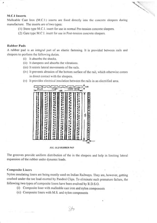 M.C.l I nse rts
Mallcable Cast lron (M.C.l.) inscrl.s are fixcd drrectly into thc concrctc slccpcrs durirtg
nranulacture. The inserts are of two types:
( I ) Stenr type M.C.l. insert lor use in normal Pre-tension concrete slqepers.
(2) Catc typc M.C.I. insert lor use in Post-tension concrete sleepers.
Rubber Pads
A rubber pad is an integral part o[ an elastic fastening. lt is providcd betwccn rails and
slcepers to pcrform the lollorving duties.
(i) lt absorbs the shocks.
(ii) lt danlpens and absorbs the vibrations.
(iii) It resists lateral movements ofthe rails.
(iv) lt prevents abrasion ofthe bottom surlace olthe rail, which otherwise comes
in direct contact with the sleepers.
(v) lt provides electrical insulation between the rails in an electrified area.
a
o.u
T
FIC. 10.23 RUBBER PAD
The grooves provide uniform distribution of the in the sleepers and help in lirniting lateral
expansion of the nrbber under dynamic loads.
Cornposite Lirrers
Nylon insulating Iiners are being mostly used on Indian Railways. They are, however, getting
cnrshed under the toe load exerted by Pandrol clips. To eliminate such premature failure, the
following two types of composite liners have been evolved by R.D.S.O.
(i) Composite liner r.vith rnalleable cast iron and nylon components
(ii) Cornposite lincrs with M.S. and n,rrlon components
ffi
, l-r ri -3F|-lS
II
ll
t
Ii
ti
II
ai
ii.L
t4
il
II
iI(,
id
tll,
i4
,l
itr
llrl
iI
illrtl
rl
it.
ia
lt
tl
!t
il
ilrf
1l
il
ii
l)
II
i;
l,ra
ii
t!
II
il
iil1
II
at
-L
 