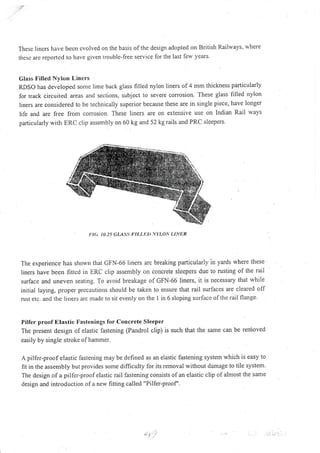 :p
These lincrs have becn evolved on the basis of the design adopted on British Raihvays, where
thesc are reported to have given trouble-free service for the last lew years.
Class Filled Nylon Liners
RDSO has developecl sonrc lime back glass filled nylon liners of4 mm thickness particularly
for track circuited areas an<l sections, subject to sevete corrosion. These glass filled nylon
liners are considered to be technically superior because these are in srngle piece, have longer
life and are free from con'osion. These liners are on extensive use on Indian Rail ways
particularly rvith ERC clip assembly on 60 kg and 52 kg rails and PRC sleepers.
t'l<;. t0)5 GIASS I:ILLt ),VI',LON r-lN/R
The experience has shown that GFN-66 Iiners arc breaking particularly in yards where these
liners have been fitted in ERC clip assembly on concrete sleepers due to rusting of the rail
surface and uneven seating. To avoid breakage of GFN-66 liners, it is necessary that while
initial laying, proper prccautions should be taken to ensure that rail surfaces are cleared off
rust etc. and the liners arc madc to sit evenly on the I in 6 sloping surface ofthe rail flange.
Pilfer proof Etastic Fastenings for Concrete Sleeper
The presenl design of elastic fastening (Pandrol clip) is such that the same can be renioved
easily by single stroke of hammer.
A pilfer-proo I elastic fastening may be defined as an elastic fastening system which is easy to
fit in the assembly but provides some difficulty for its removal without damage to tile system.
The design of a pilfer-proof elastic rail fastening consists of an elastic clip of almost the sanle
design and introduction of a new fitting called "Pilfer-proof'.
: .,-: ,-l -rl.r ' -L
 
